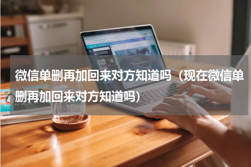 微信单删再加回来对方知道吗（现在微信单删再加回来对方知道吗）