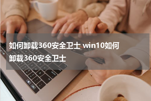 如何卸载360安全卫士 win10如何卸载360安全卫士