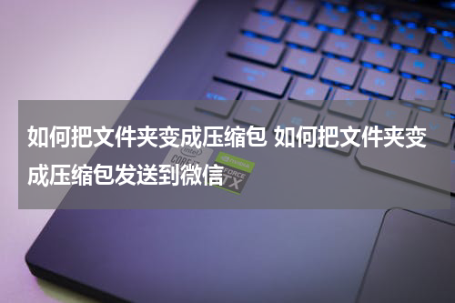 如何把文件夹变成压缩包 如何把文件夹变成压缩包发送到微信