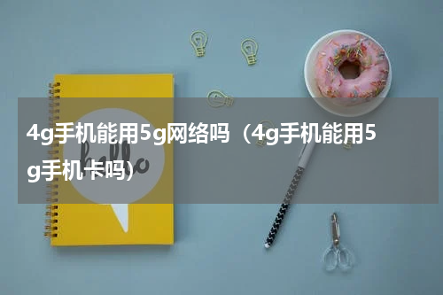 4g手机能用5g网络吗（4g手机能用5g手机卡吗）
