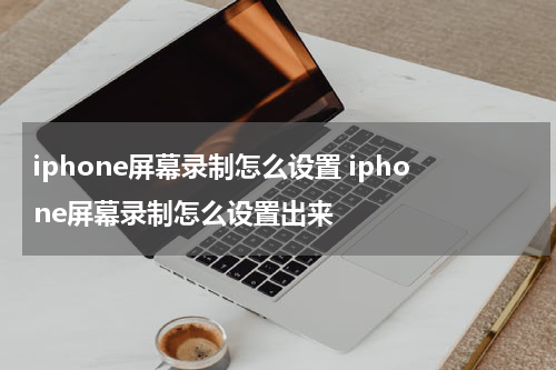 iphone屏幕录制怎么设置 iphone屏幕录制怎么设置出来