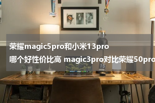 荣耀magic5pro和小米13pro哪个好性价比高 magic3pro对比荣耀50pro