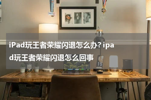 iPad玩王者荣耀闪退怎么办? ipad玩王者荣耀闪退怎么回事