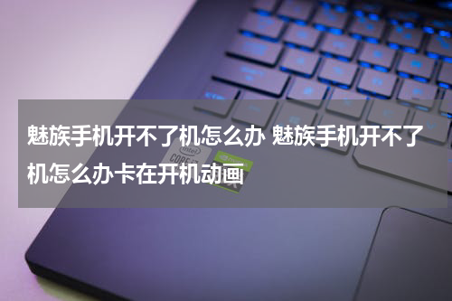 魅族手机开不了机怎么办 魅族手机开不了机怎么办卡在开机动画