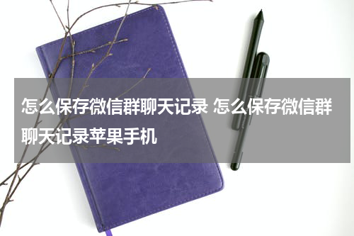 怎么保存微信群聊天记录 怎么保存微信群聊天记录苹果手机