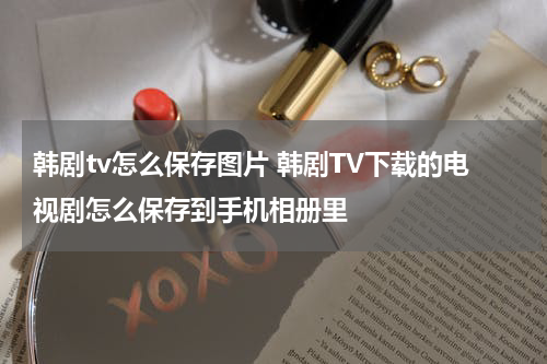 韩剧tv怎么保存图片 韩剧TV下载的电视剧怎么保存到手机相册里