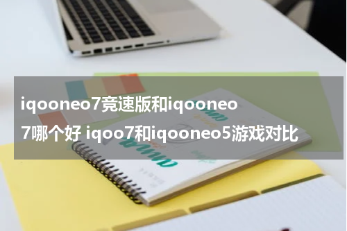 iqooneo7竞速版和iqooneo7哪个好 iqoo7和iqooneo5游戏对比