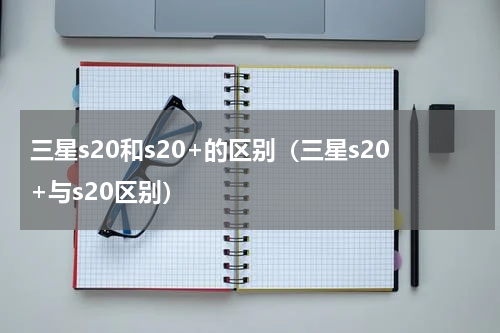 三星s20和s20+的区别（三星s20+与s20区别）