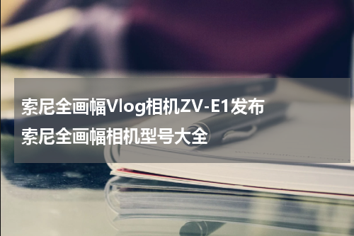 索尼全画幅Vlog相机ZV-E1发布 索尼全画幅相机型号大全