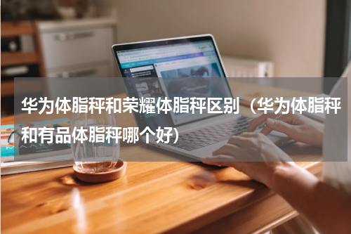 华为体脂秤和荣耀体脂秤区别（华为体脂秤和有品体脂秤哪个好）