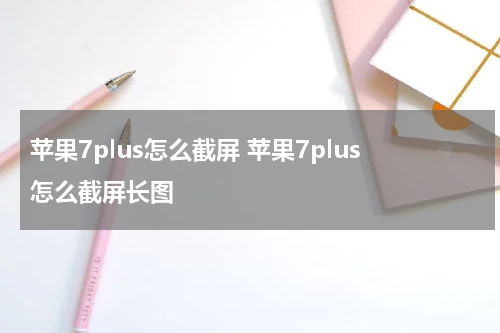 苹果7plus怎么截屏 苹果7plus怎么截屏长图