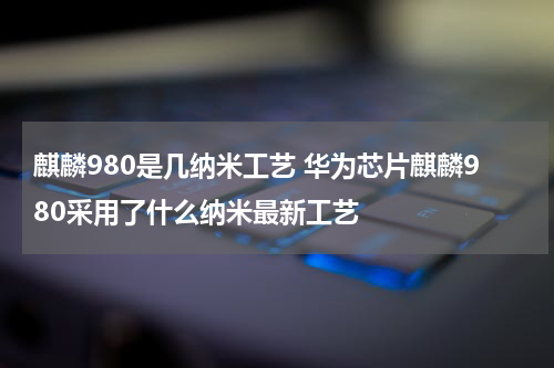 麒麟980是几纳米工艺 华为芯片麒麟980采用了什么纳米最新工艺