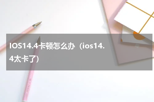 IOS14.4卡顿怎么办（ios14.4太卡了）