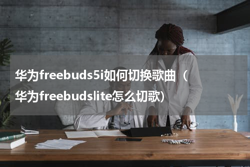 华为freebuds5i如何切换歌曲（华为freebudslite怎么切歌）