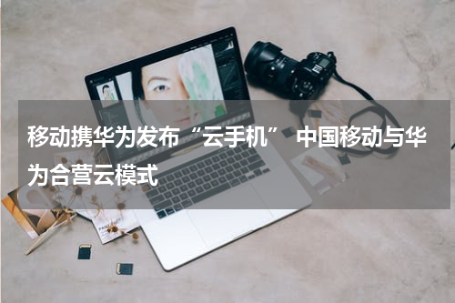 移动携华为发布“云手机” 中国移动与华为合营云模式