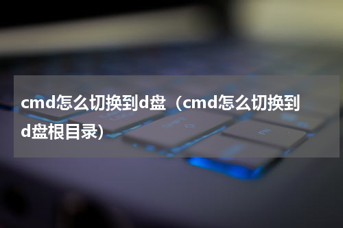 cmd怎么切换到d盘（cmd怎么切换到d盘根目录）