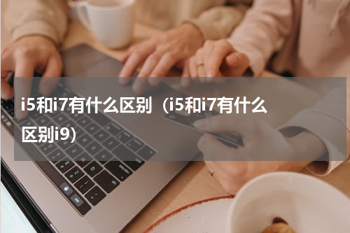 i5和i7有什么区别（i5和i7有什么区别i9）