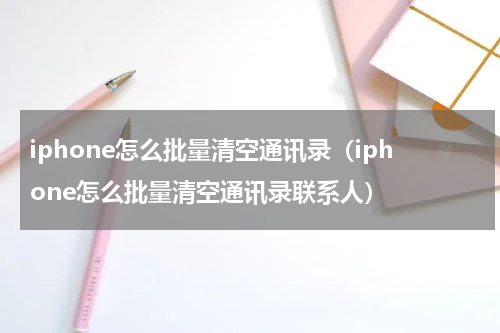 iphone怎么批量清空通讯录（iphone怎么批量清空通讯录联系人）