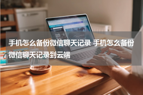 手机怎么备份微信聊天记录 手机怎么备份微信聊天记录到云端