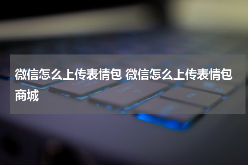 微信怎么上传表情包 微信怎么上传表情包商城