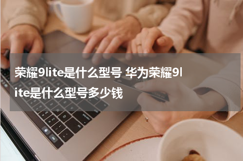 荣耀9lite是什么型号 华为荣耀9lite是什么型号多少钱