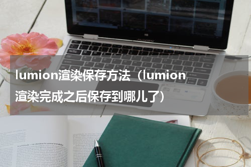 lumion渲染保存方法（lumion渲染完成之后保存到哪儿了）