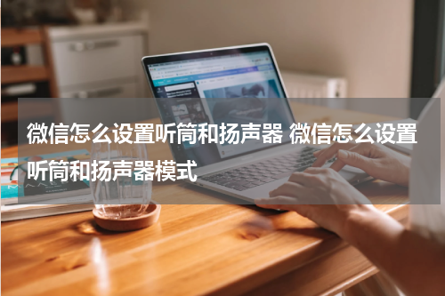 微信怎么设置听筒和扬声器 微信怎么设置听筒和扬声器模式