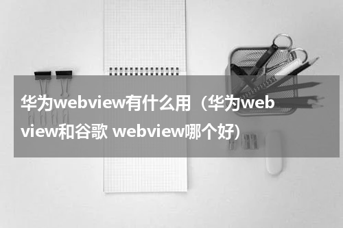 华为webview有什么用（华为webview和谷歌 webview哪个好）