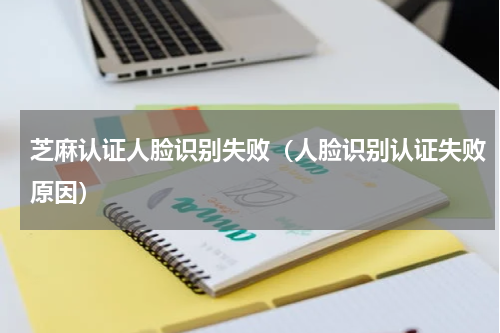 芝麻认证人脸识别失败（人脸识别认证失败原因）