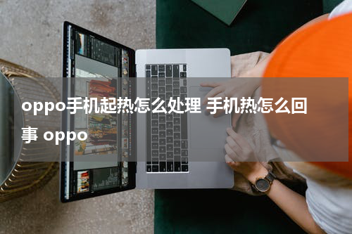 oppo手机起热怎么处理 手机热怎么回事 oppo