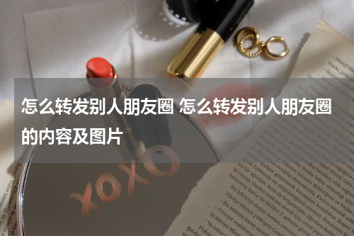 怎么转发别人朋友圈 怎么转发别人朋友圈的内容及图片