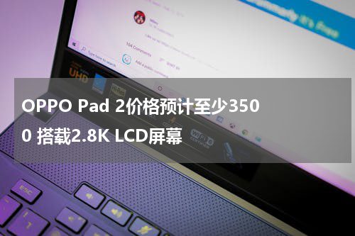 OPPO Pad 2价格预计至少3500 搭载2.8K LCD屏幕