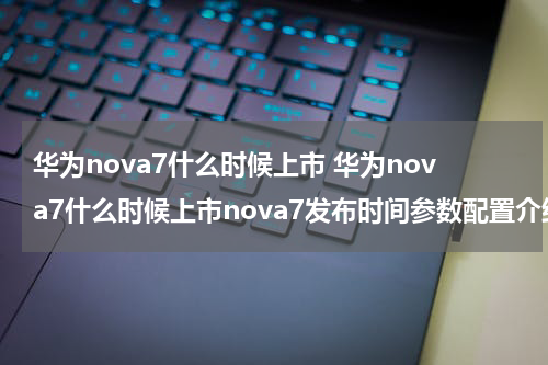 华为nova7什么时候上市 华为nova7什么时候上市nova7发布时间参数配置介绍