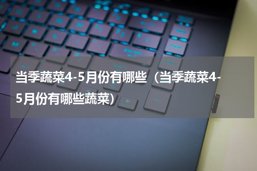当季蔬菜4-5月份有哪些（当季蔬菜4-5月份有哪些蔬菜）