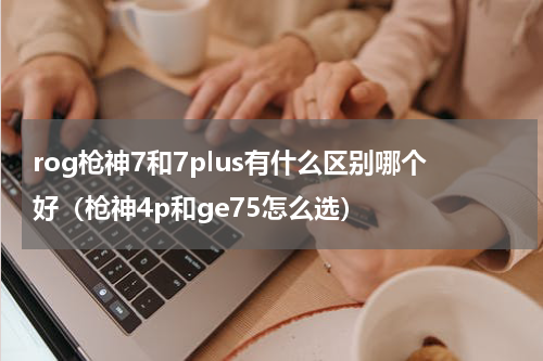 rog枪神7和7plus有什么区别哪个好（枪神4p和ge75怎么选）