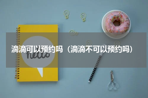 滴滴可以预约吗（滴滴不可以预约吗）