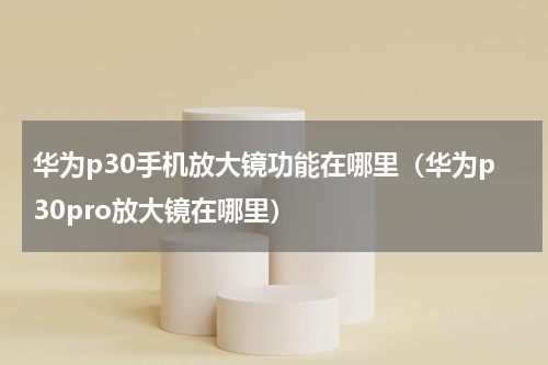 华为p30手机放大镜功能在哪里（华为p30pro放大镜在哪里）