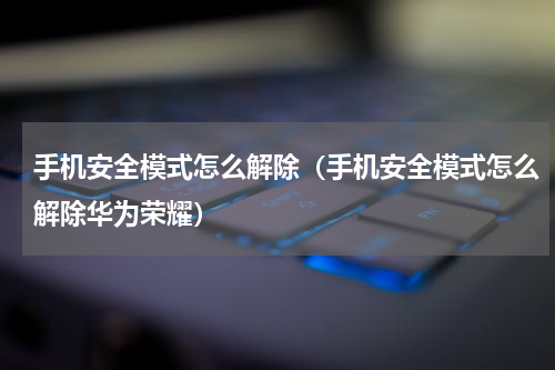 手机安全模式怎么解除（手机安全模式怎么解除华为荣耀）