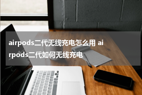 airpods二代无线充电怎么用 airpods二代如何无线充电