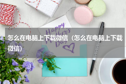 怎么在电脑上下载微信（怎么在电脑上下载微信）
