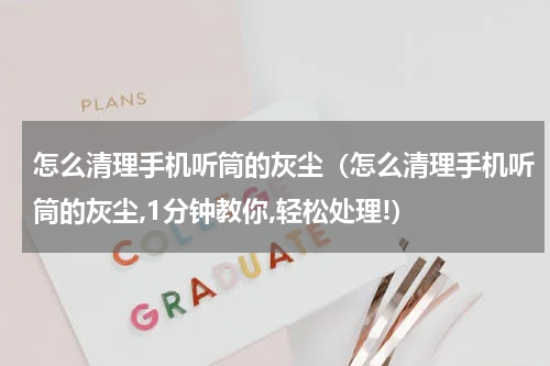 怎么清理手机听筒的灰尘（怎么清理手机听筒的灰尘,1分钟教你,轻松处理!）