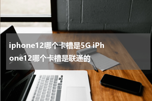 iphone12哪个卡槽是5G iPhone12哪个卡槽是联通的