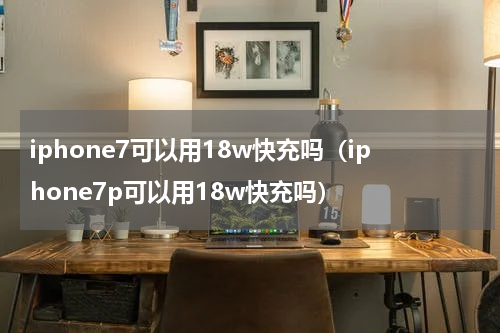 iphone7可以用18w快充吗（iphone7p可以用18w快充吗）