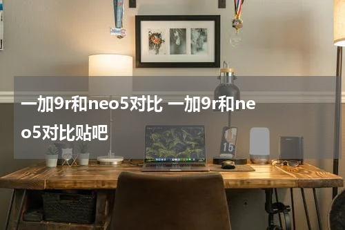 一加9r和neo5对比 一加9r和neo5对比贴吧