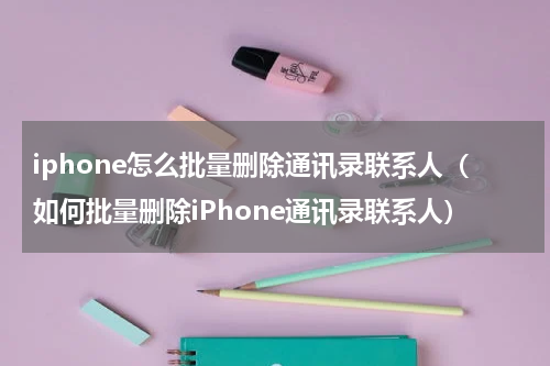 iphone怎么批量删除通讯录联系人（如何批量删除iPhone通讯录联系人）