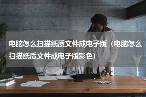 电脑怎么扫描纸质文件成电子版（电脑怎么扫描纸质文件成电子版彩色）