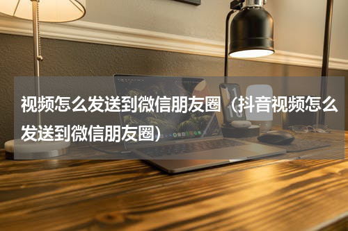 视频怎么发送到微信朋友圈（抖音视频怎么发送到微信朋友圈）