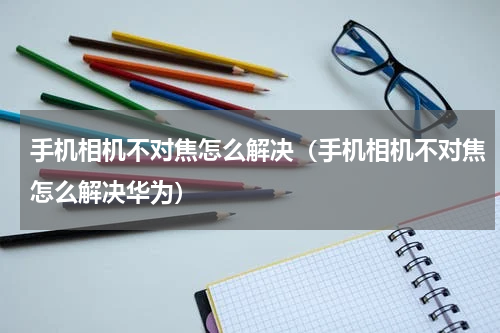 手机相机不对焦怎么解决（手机相机不对焦怎么解决华为）