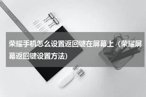 荣耀手机怎么设置返回键在屏幕上（荣耀屏幕返回键设置方法）