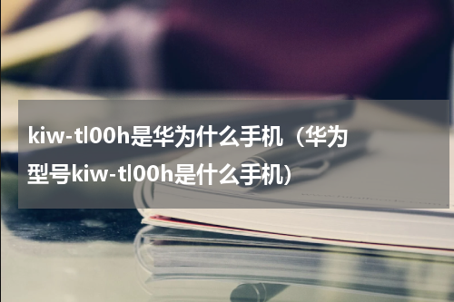 kiw-tl00h是华为什么手机（华为型号kiw-tl00h是什么手机）